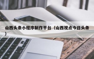 苍南山西头条小程序制作平台（山西视点今日头条）